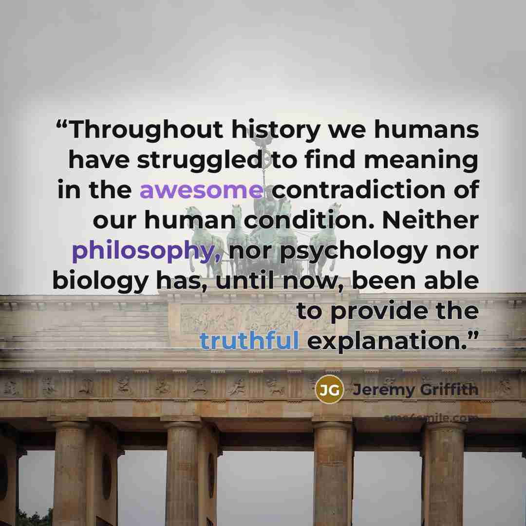 “Throughout history we humans have struggled to find meaning in the awesome contradiction of our human condition. Neither philosophy, nor psychology nor biology has, until now, been able to provide the truthful explanation.” quote by Jeremy Griffith