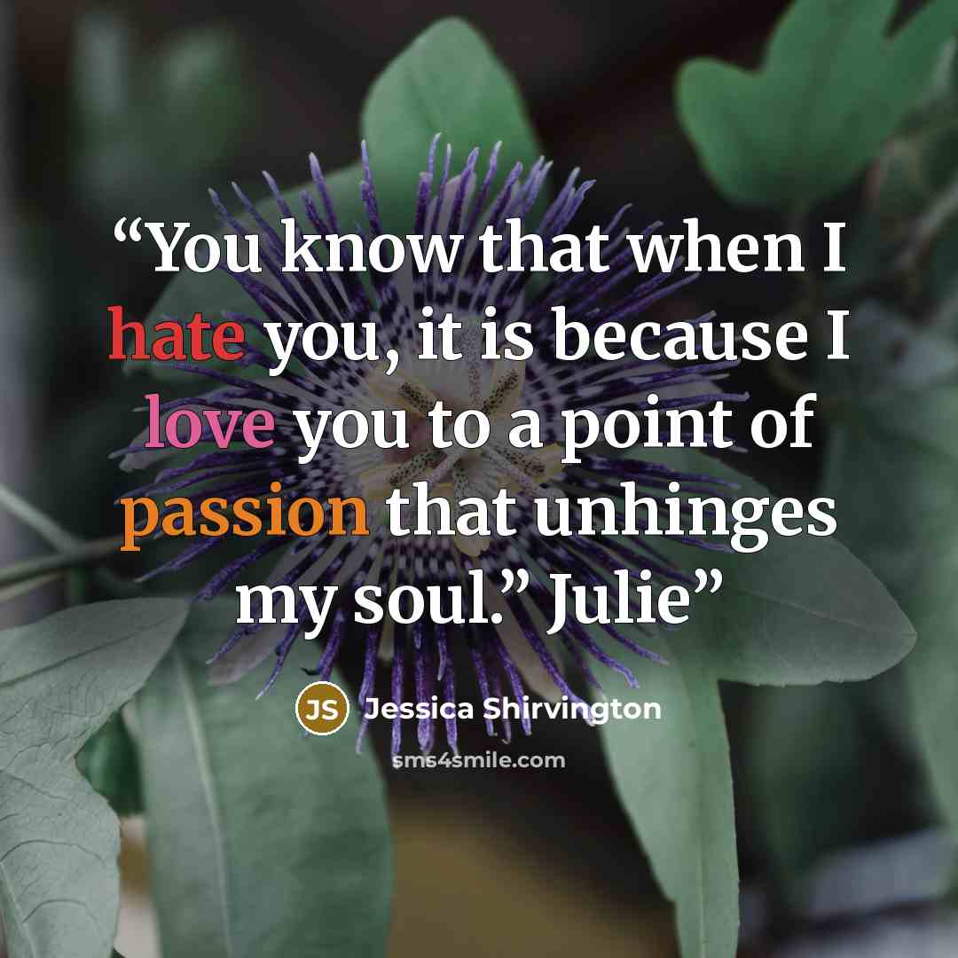“You know that when I hate you, it is because I love you to a point of passion that unhinges my soul.” Julie” quote by Jessica Shirvington