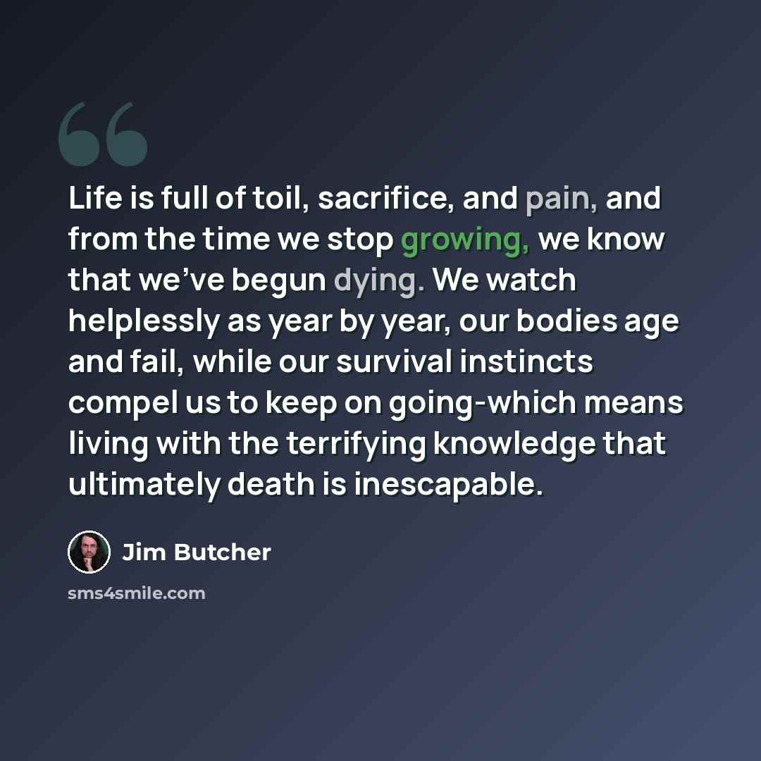 “Life is full of toil, sacrifice, and pain, and from the time we stop growing, we know that we've begun dying. We watch helplessly as year by year, our bodies age and fail, while our survival instincts compel us to keep on going-which means living with the terrifying knowledge that ultimately death…” quote by Jim Butcher