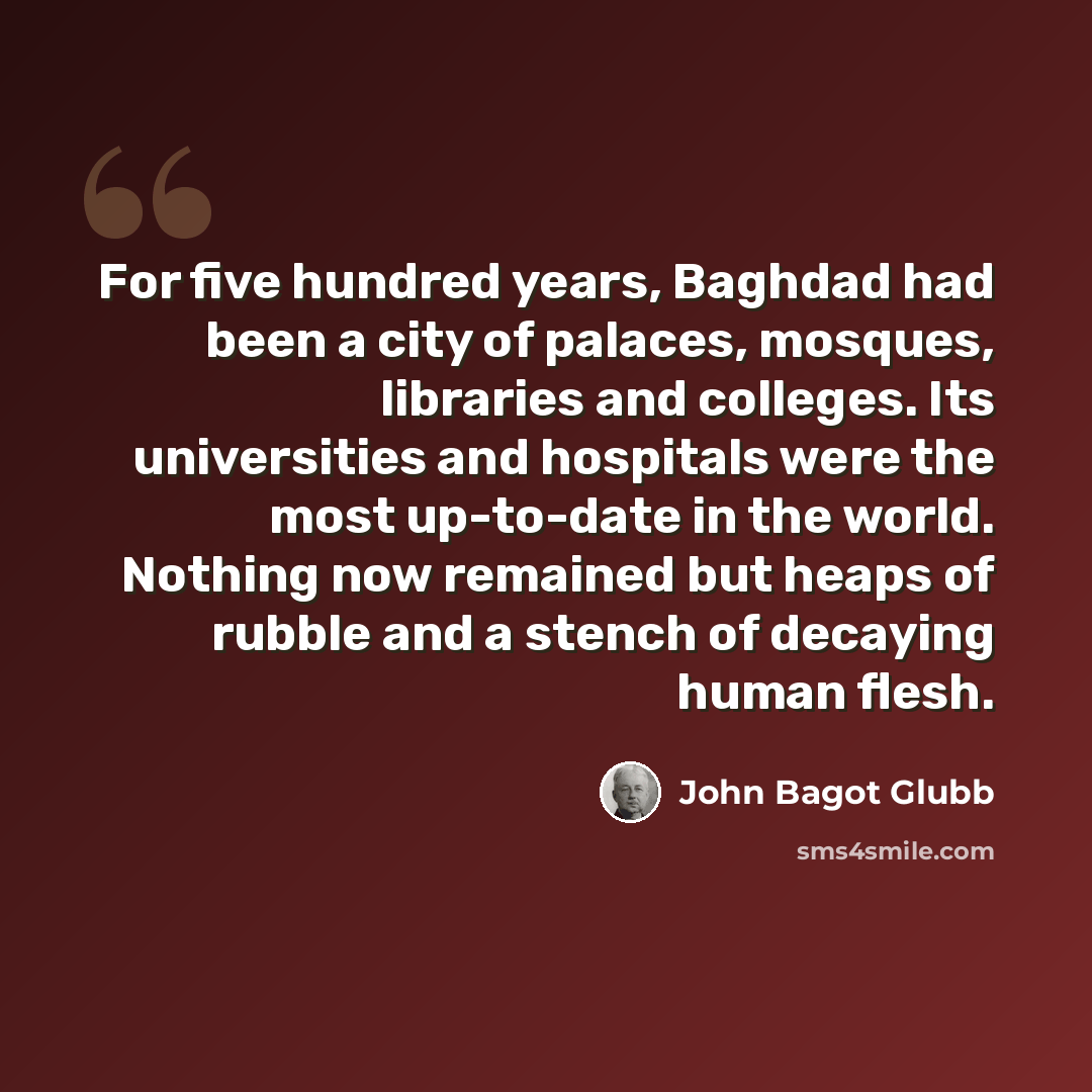 “For five hundred years, Baghdad had been a city of palaces, mosques, libraries and colleges. Its universities and hospitals were the most up-to-date in the world. Nothing now remained but heaps of rubble and a stench of decaying human flesh.” quote by John Bagot Glubb
