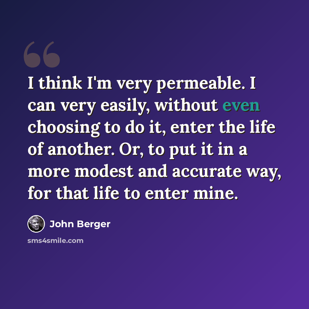 “I think I'm very permeable. I can very easily, without even choosing to do it, enter the life of another. Or, to put it in a more modest and accurate way, for that life to enter mine.” quote by John Berger
