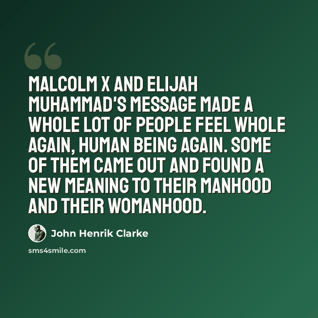 “Malcolm X and Elijah Muhammad's message made a whole lot of people feel whole again, human being again. Some of them came out and found a new meaning to their manhood and their womanhood.” quote by John Henrik Clarke