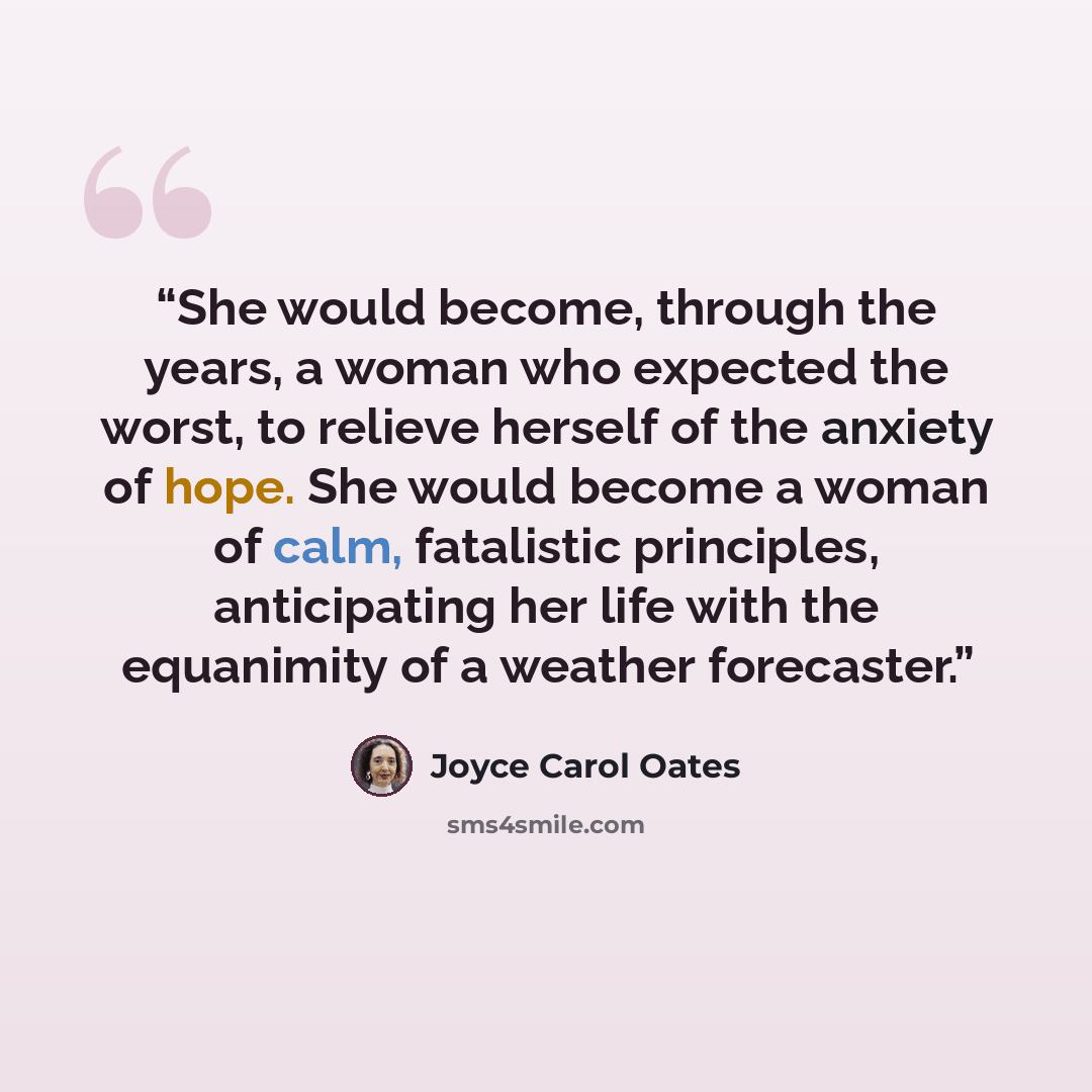 “She would become, through the years, a woman who expected the worst, to relieve herself of the anxiety of hope. She would become a woman of calm, fatalistic principles, anticipating her life with the equanimity of a weather forecaster.” quote by Joyce Carol Oates