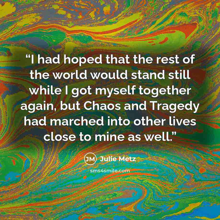 “I had hoped that the rest of the world would stand still while I got myself together again, but Chaos and Tragedy had marched into other lives close to mine as well.” quote by Julie Metz