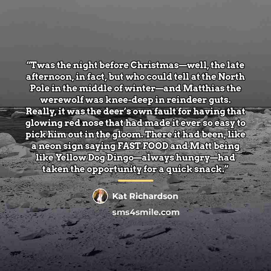 “Twas the night before Christmas—well, the late afternoon, in fact, but who could tell at the North Pole in the middle of winter—and Matthias the werewolf was knee-deep in reindeer guts. Really, it was the deer’s own fault for having that glowing red nose that had made it ever so easy to pick him…” quote by Kat Richardson
