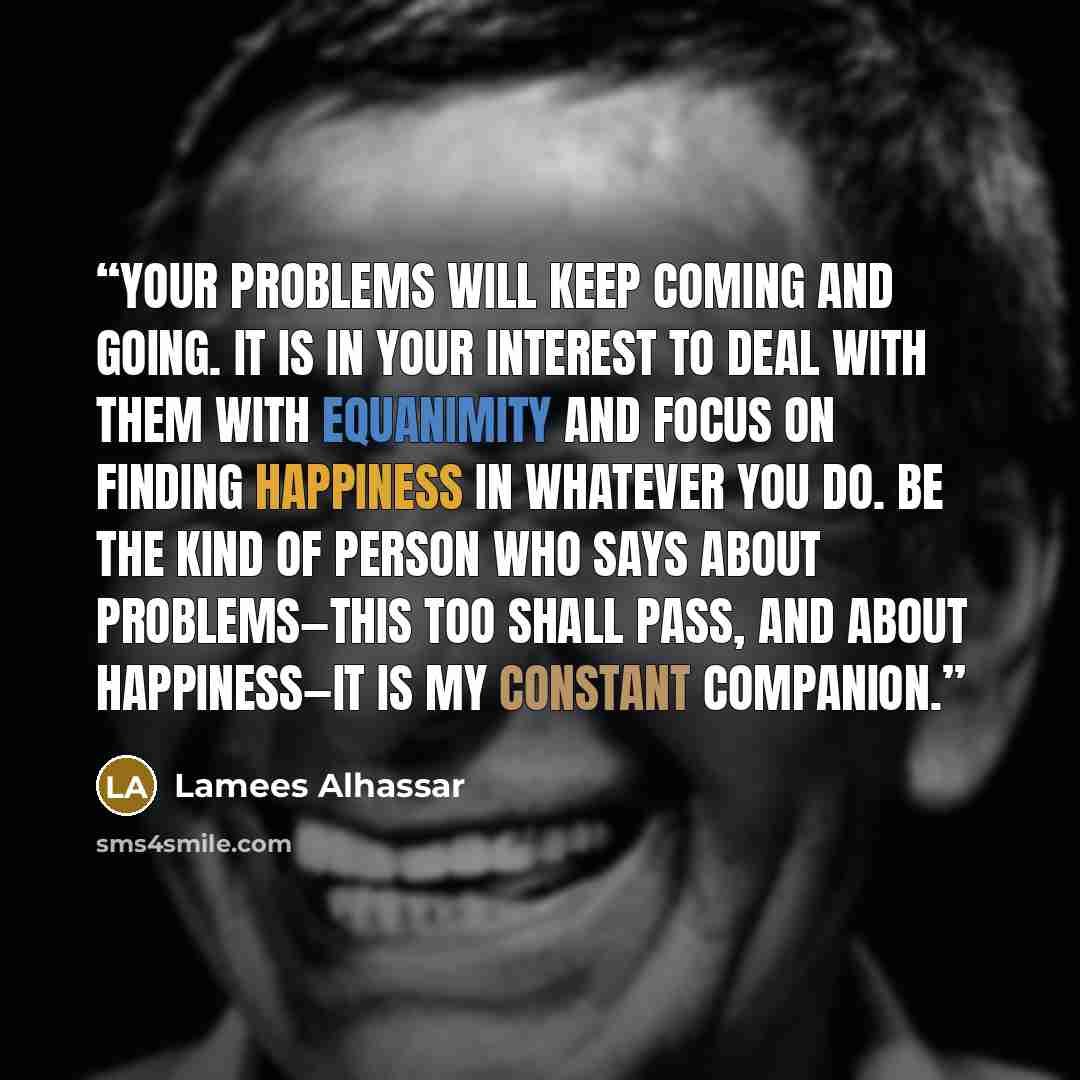 “Your problems will keep coming and going. It is in your interest to deal with them with equanimity and focus on finding happiness in whatever you do. Be the kind of person who says about problems—this too shall pass, and about happiness—it is my constant companion.” quote by Lamees Alhassar