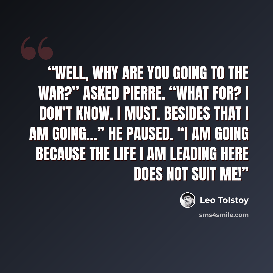 “Well, why are you going to the war?” asked Pierre. “What for? I don’t know. I must. Besides that I am going…” He paused. “I am going because the life I am leading here does not suit me!” quote by Leo Tolstoy