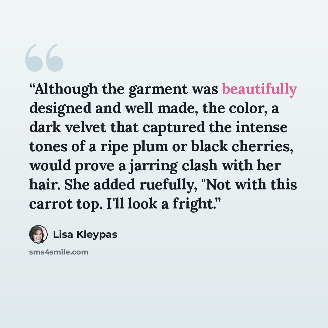 “Although the garment was beautifully designed and well made, the color, a dark velvet that captured the intense tones of a ripe plum or black cherries, would prove a jarring clash with her hair. She added ruefully, "Not with this carrot top. I'll look a fright.” quote by Lisa Kleypas