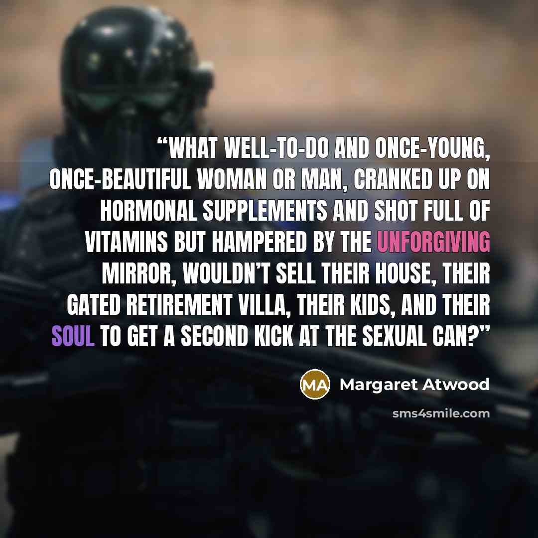 “What well-to-do and once-young, once-beautiful woman or man, cranked up on hormonal supplements and shot full of vitamins but hampered by the unforgiving mirror, wouldn’t sell their house, their gated retirement villa, their kids, and their soul to get a second kick at the sexual can?” quote by Margaret Atwood