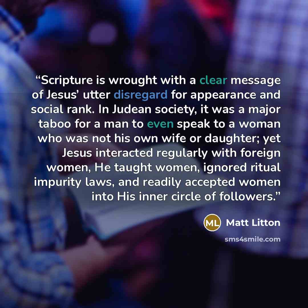 “Scripture is wrought with a clear message of Jesus’ utter disregard for appearance and social rank. In Judean society, it was a major taboo for a man to even speak to a woman who was not his own wife or daughter; yet Jesus interacted regularly with foreign women, He taught women, ignored ritual…” quote by Matt Litton