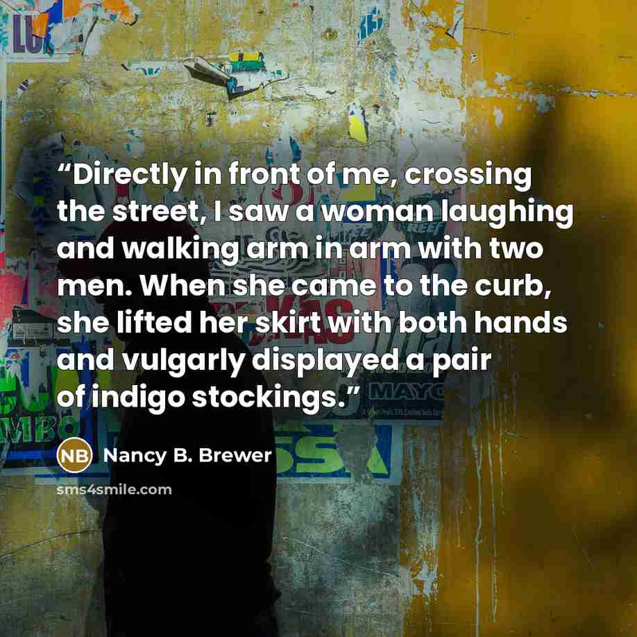 “Directly in front of me, crossing the street, I saw a woman laughing and walking arm in arm with two men. When she came to the curb, she lifted her skirt with both hands and vulgarly displayed a pair of indigo stockings.” quote by Nancy B. Brewer