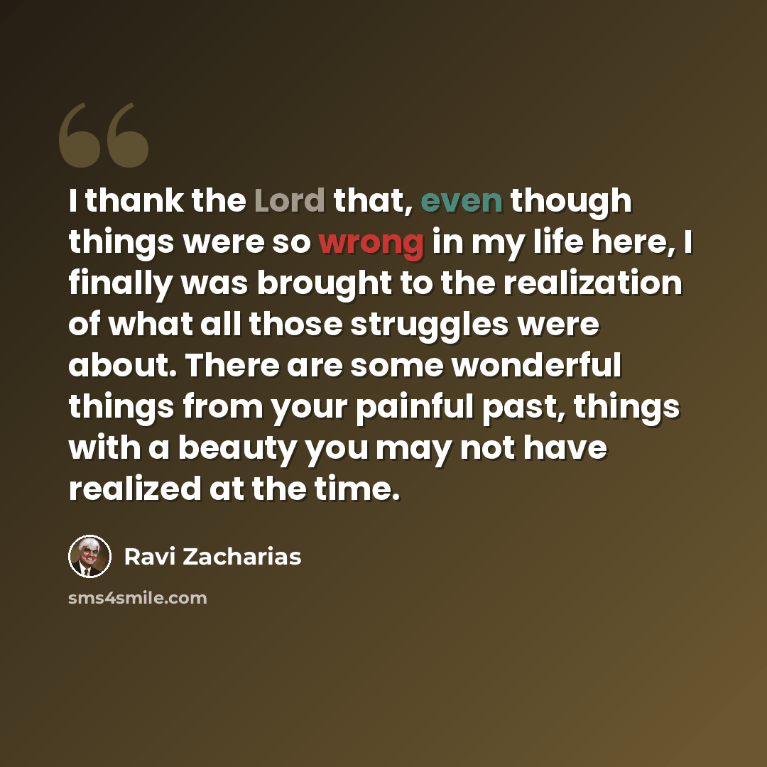 “I thank the Lord that, even though things were so wrong in my life here, I finally was brought to the realization of what all those struggles were about. There are some wonderful things from your painful past, things with a beauty you may not have realized at the time.” quote by Ravi Zacharias