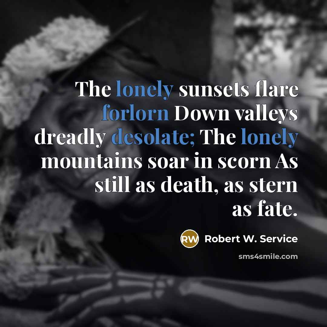 “The lonely sunsets flare forlorn Down valleys dreadly desolate; The lonely mountains soar in scorn As still as death, as stern as fate.” quote by Robert W. Service