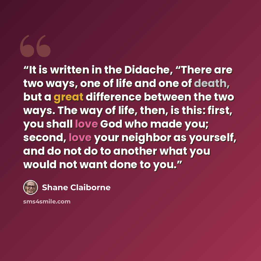“It is written in the Didache, “There are two ways, one of life and one of death, but a great difference between the two ways. The way of life, then, is this: first, you shall love God who made you; second, love your neighbor as yourself, and do not do to another what you would not want done to you.” quote by Shane Claiborne