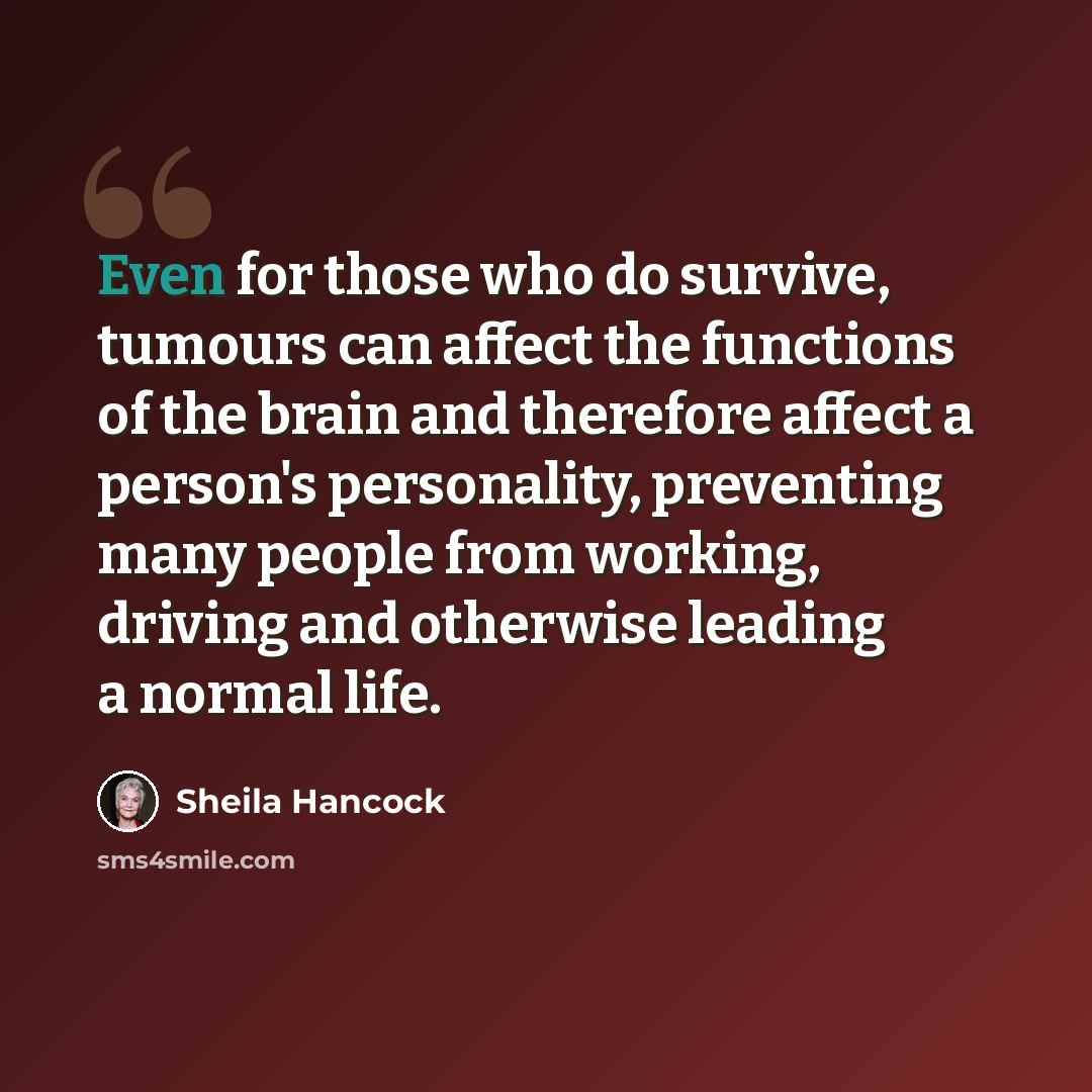 “Even for those who do survive, tumours can affect the functions of the brain and therefore affect a person's personality, preventing many people from working, driving and otherwise leading a normal life.” quote by Sheila Hancock