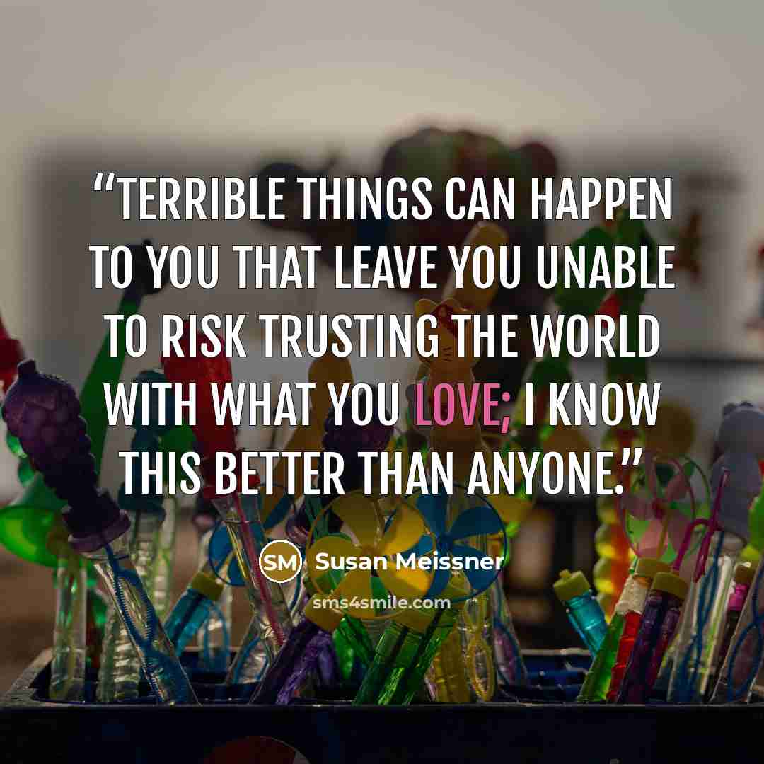 “Terrible things can happen to you that leave you unable to risk trusting the world with what you love; I know this better than anyone.” quote by Susan Meissner