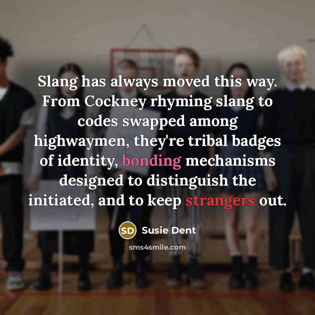 “Slang has always moved this way. From Cockney rhyming slang to codes swapped among highwaymen, they're tribal badges of identity, bonding mechanisms designed to distinguish the initiated, and to keep strangers out.” quote by Susie Dent