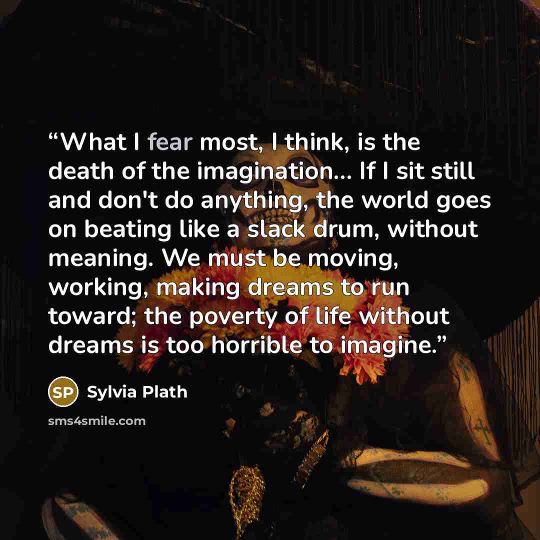 “What I fear most, I think, is the death of the imagination… If I sit still and don't do anything, the world goes on beating like a slack drum, without meaning. We must be moving, working, making dreams to run toward; the poverty of life without dreams is too horrible to imagine.” quote by Sylvia Plath