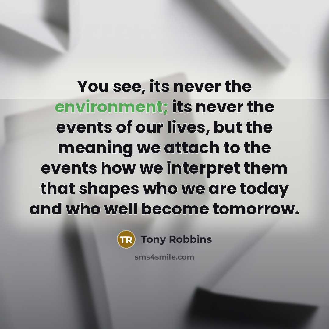 “You see, its never the environment; its never the events of our lives, but the meaning we attach to the events how we interpret them that shapes who we are today and who well become tomorrow.” quote by Tony Robbins