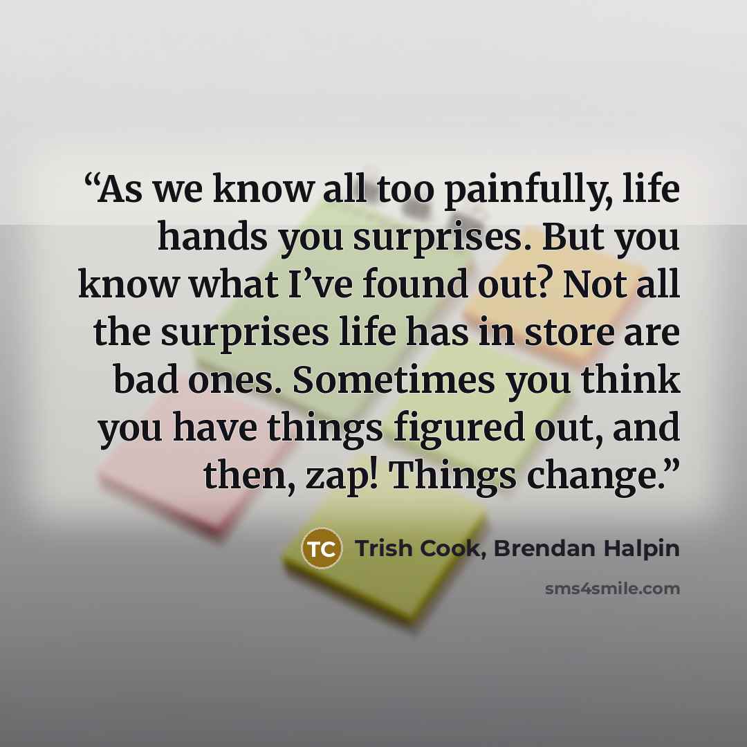 “As we know all too painfully, life hands you surprises. But you know what I’ve found out? Not all the surprises life has in store are bad ones. Sometimes you think you have things figured out, and then, zap! Things change.” quote by Trish Cook, Brendan Halpin