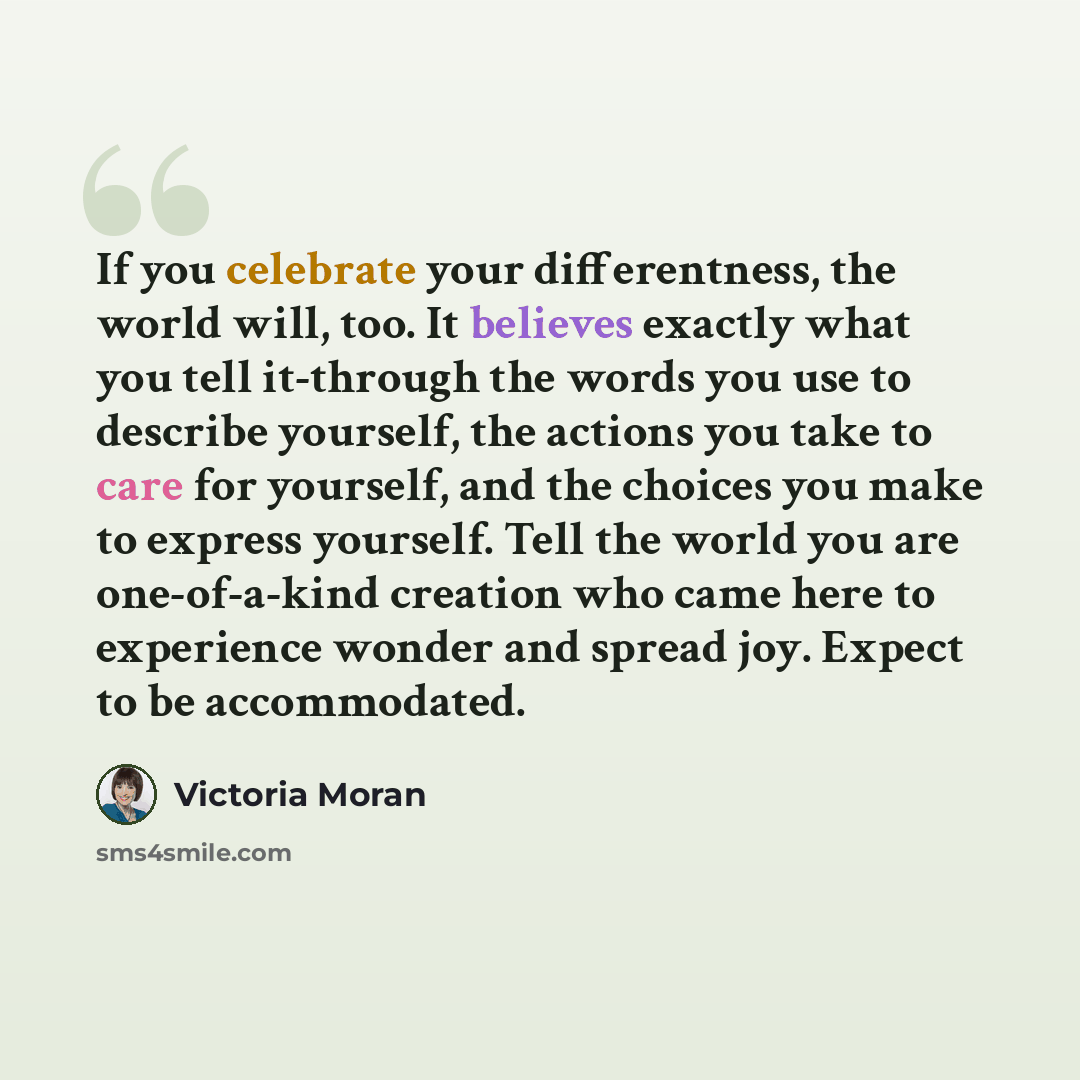 “If you celebrate your differentness, the world will, too. It believes exactly what you tell it-through the words you use to describe yourself, the actions you take to care for yourself, and the choices you make to express yourself. Tell the world you are one-of-a-kind creation who came here to…” quote by Victoria Moran