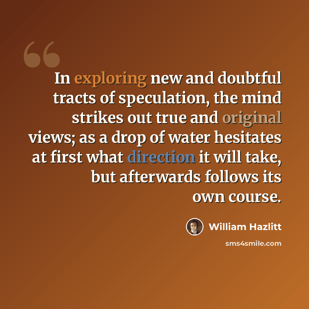 “In exploring new and doubtful tracts of speculation, the mind strikes out true and original views; as a drop of water hesitates at first what direction it will take, but afterwards follows its own course.” quote by William Hazlitt