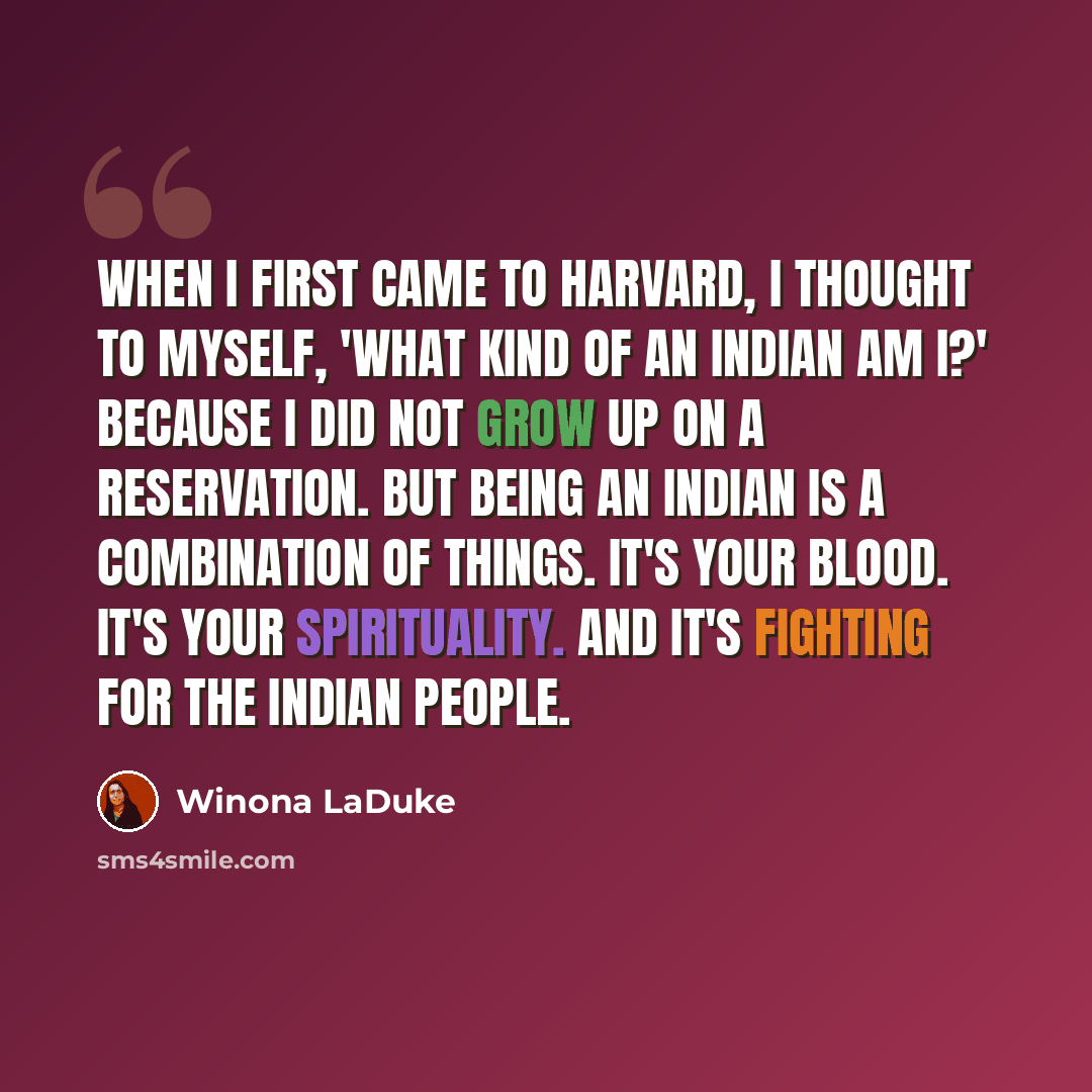 “When I first came to Harvard, I thought to myself, 'What kind of an Indian am I?' because I did not grow up on a reservation. But being an Indian is a combination of things. It's your blood. It's your spirituality. And it's fighting for the Indian people.” quote by Winona LaDuke