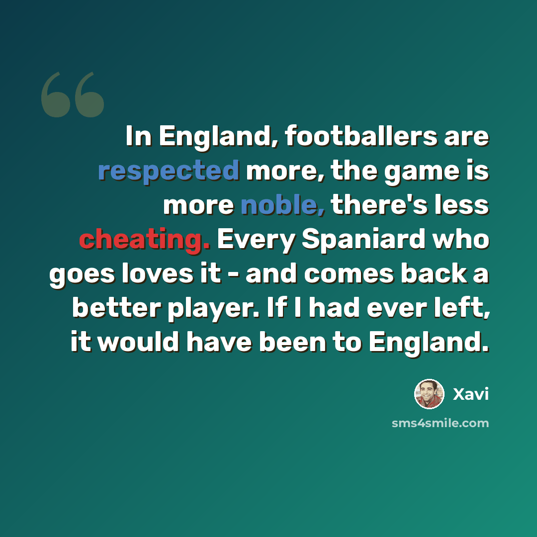 “In England, footballers are respected more, the game is more noble, there's less cheating. Every Spaniard who goes loves it - and comes back a better player. If I had ever left, it would have been to England.” quote by Xavi
