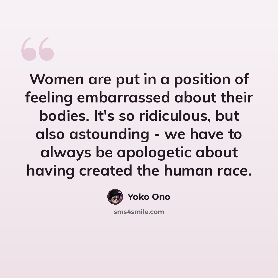 “Women are put in a position of feeling embarrassed about their bodies. It's so ridiculous, but also astounding - we have to always be apologetic about having created the human race.” quote by Yoko Ono