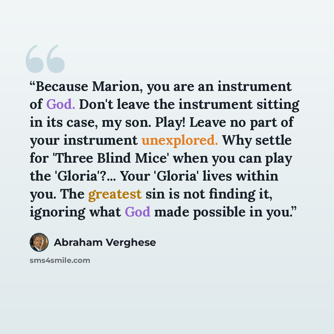 “Because Marion, you are an instrument of God. Don't leave the instrument sitting in its case, my son. Play! Leave no part of your instrument unexplored. Why settle for 'Three Blind Mice' when you can play the 'Gloria'?... Your 'Gloria' lives within you. The greatest sin is not finding it, ignoring…” quote by Abraham Verghese
