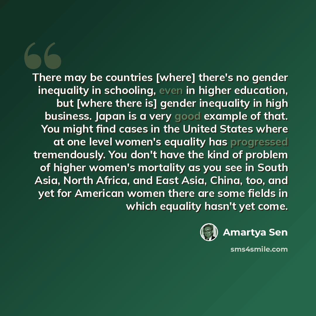 “There may be countries [where] there's no gender inequality in schooling, even in higher education, but [where there is] gender inequality in high business. Japan is a very good example of that. You might find cases in the United States where at one level women's equality has progressed…” quote by Amartya Sen