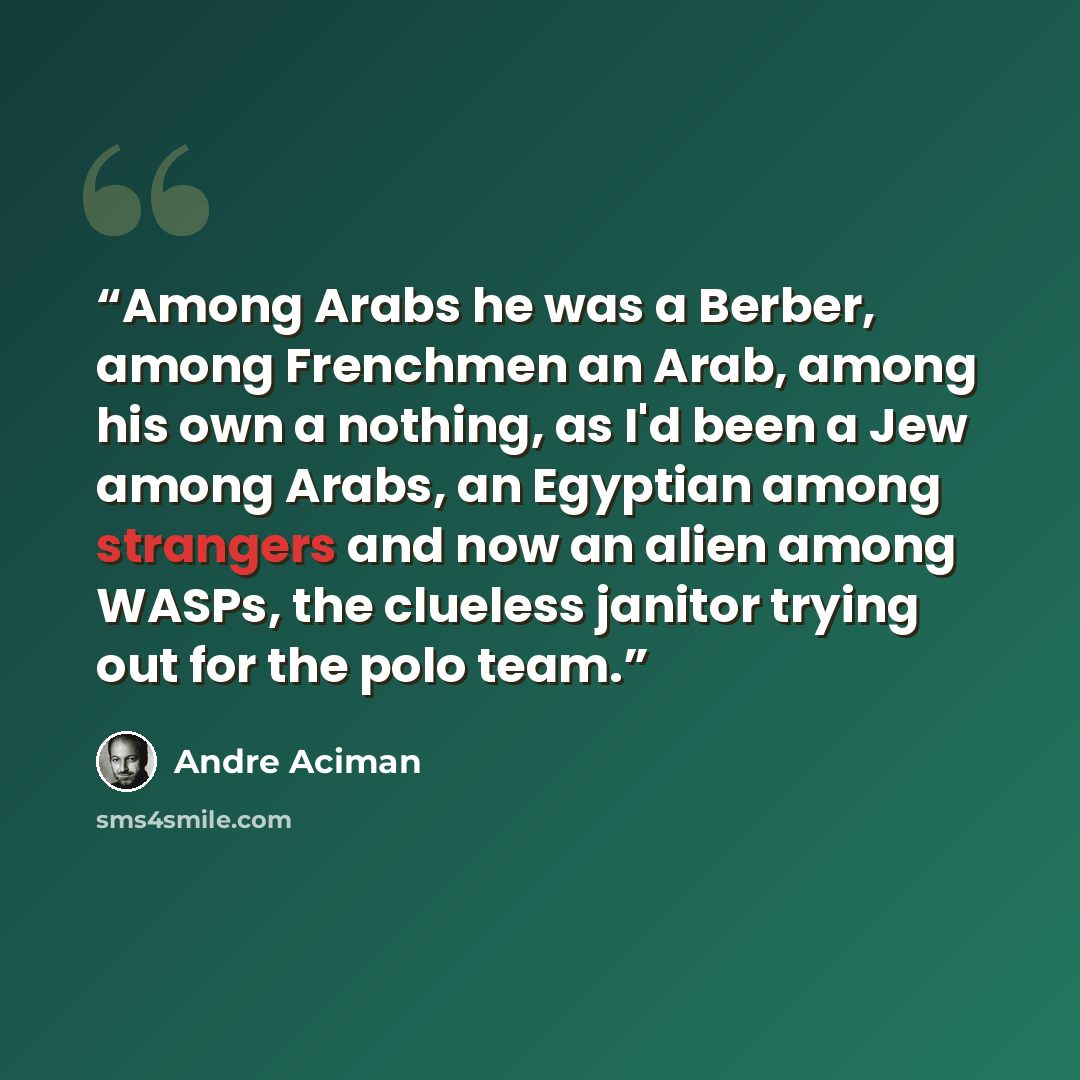 “Among Arabs he was a Berber, among Frenchmen an Arab, among his own a nothing, as I'd been a Jew among Arabs, an Egyptian among strangers and now an alien among WASPs, the clueless janitor trying out for the polo team.” quote by André Aciman