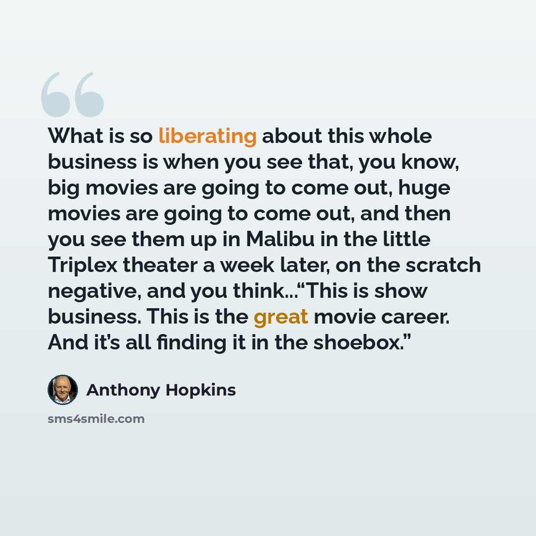 “What is so liberating about this whole business is when you see that, you know, big movies are going to come out, huge movies are going to come out, and then you see them up in Malibu in the little Triplex theater a week later, on the scratch negative, and you think...“This is show business. This…” quote by Anthony Hopkins
