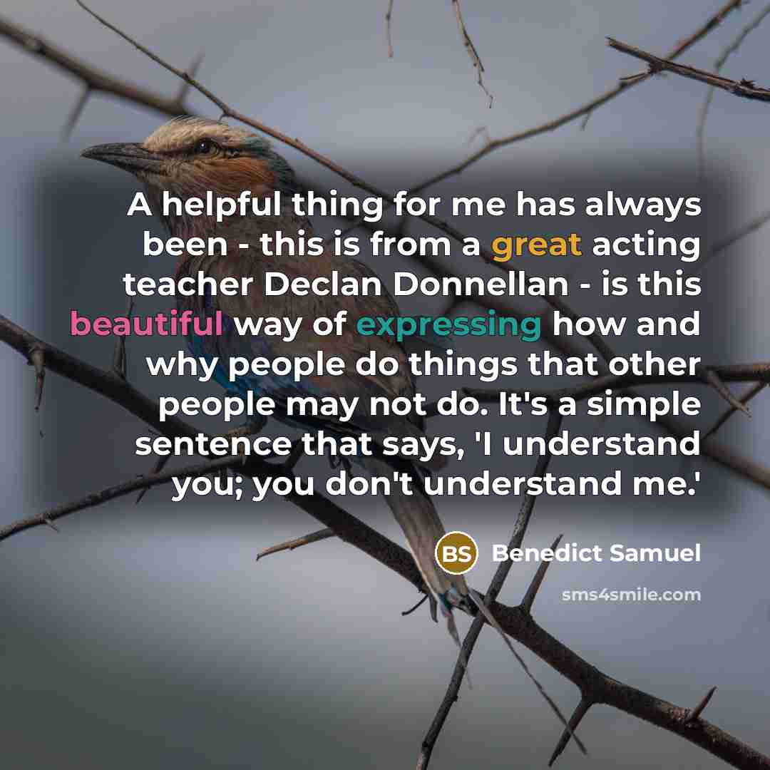 “A helpful thing for me has always been - this is from a great acting teacher Declan Donnellan - is this beautiful way of expressing how and why people do things that other people may not do. It's a simple sentence that says, 'I understand you; you don't understand me.'” quote by Benedict Samuel