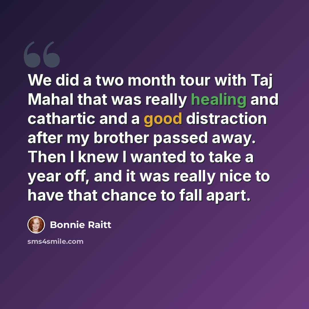 “We did a two month tour with Taj Mahal that was really healing and cathartic and a good distraction after my brother passed away. Then I knew I wanted to take a year off, and it was really nice to have that chance to fall apart.” quote by Bonnie Raitt