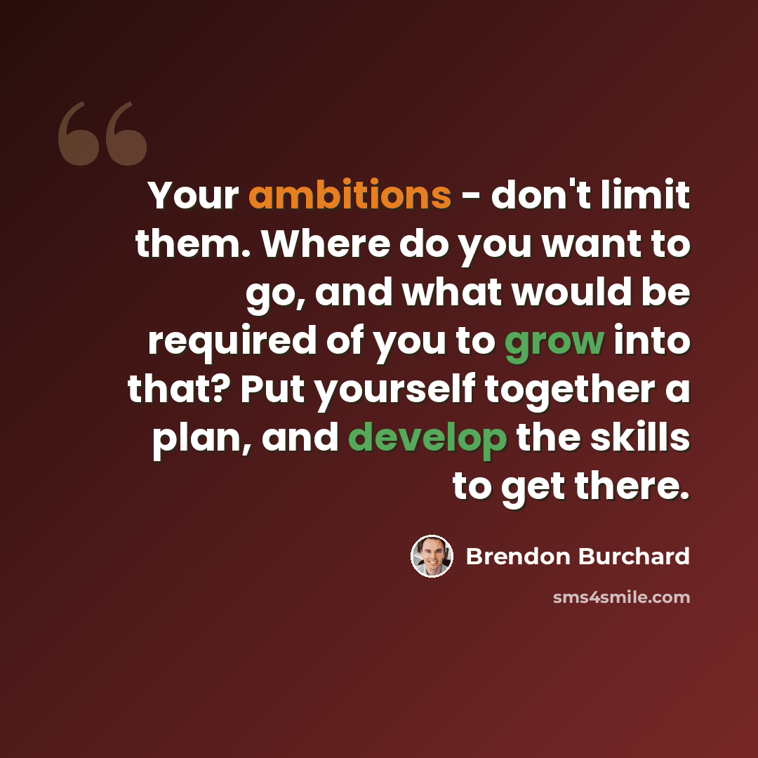 “Your ambitions - don't limit them. Where do you want to go, and what would be required of you to grow into that? Put yourself together a plan, and develop the skills to get there.” quote by Brendon Burchard