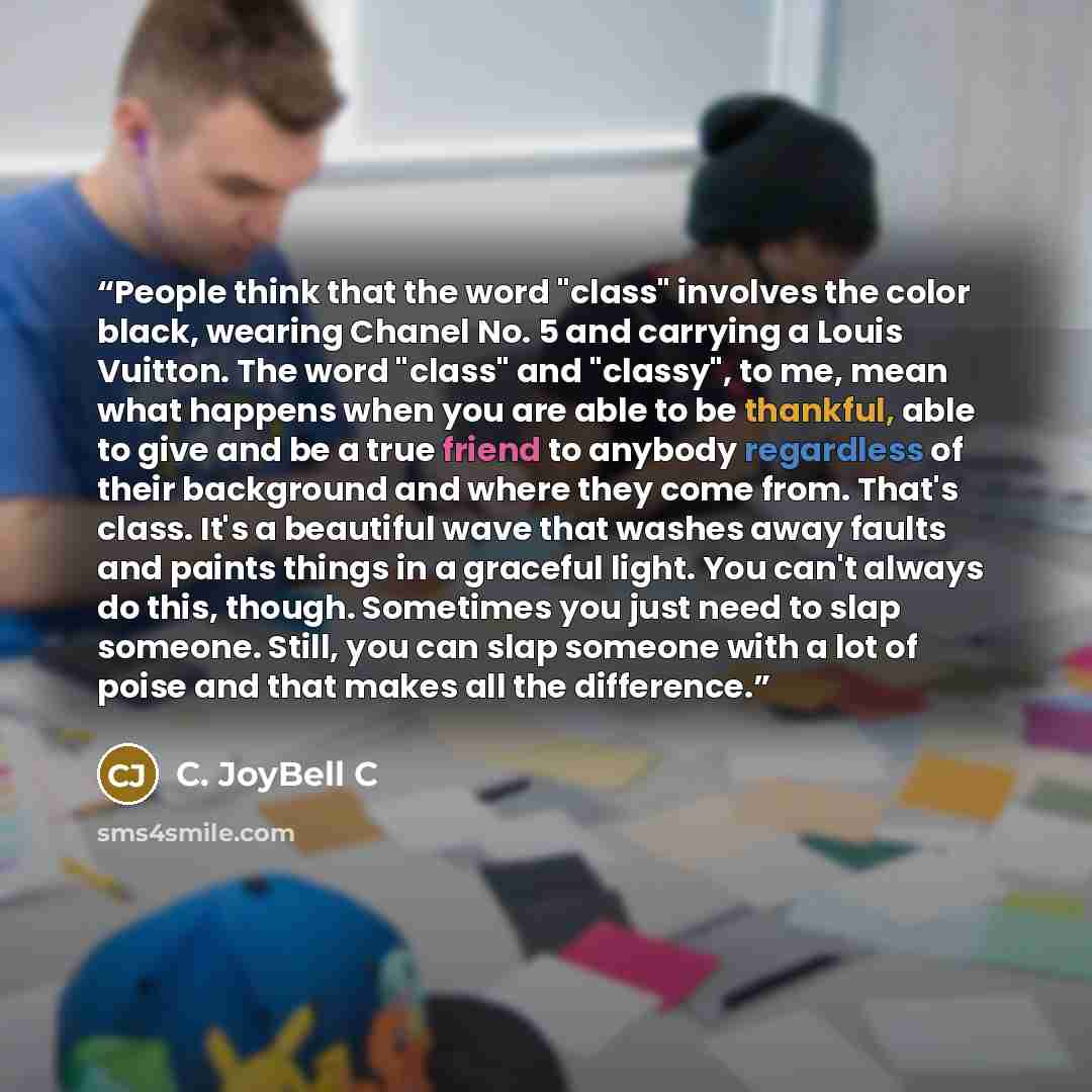 “People think that the word "class" involves the color black, wearing Chanel No. 5 and carrying a Louis Vuitton. The word "class" and "classy", to me, mean what happens when you are able to be thankful, able to give and be a true friend to anybody regardless of their background and where they come…” quote by C. JoyBell C