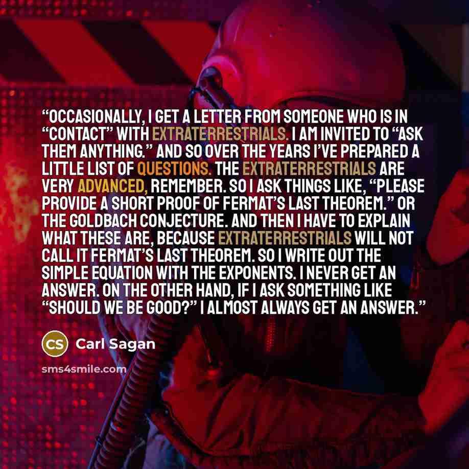 “Occasionally, I get a letter from someone who is in “contact” with extraterrestrials. I am invited to “ask them anything.” And so over the years I’ve prepared a little list of questions. The extraterrestrials are very advanced, remember. So I ask things like, “Please provide a short proof of…” quote by Carl Sagan