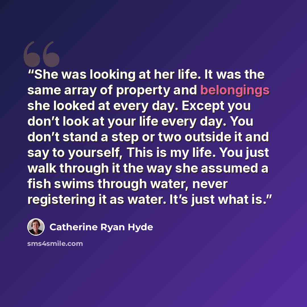 “She was looking at her life. It was the same array of property and belongings she looked at every day. Except you don’t look at your life every day. You don’t stand a step or two outside it and say to yourself, This is my life. You just walk through it the way she assumed a fish swims through…” quote by Catherine Ryan Hyde