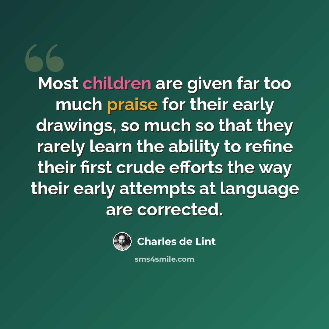 “Most children are given far too much praise for their early drawings, so much so that they rarely learn the ability to refine their first crude efforts the way their early attempts at language are corrected.” quote by Charles de Lint