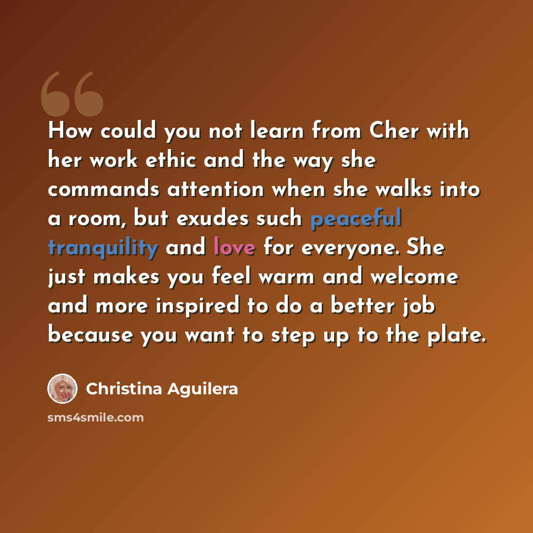 “How could you not learn from Cher with her work ethic and the way she commands attention when she walks into a room, but exudes such peaceful tranquility and love for everyone. She just makes you feel warm and welcome and more inspired to do a better job because you want to step up to the plate.” quote by Christina Aguilera
