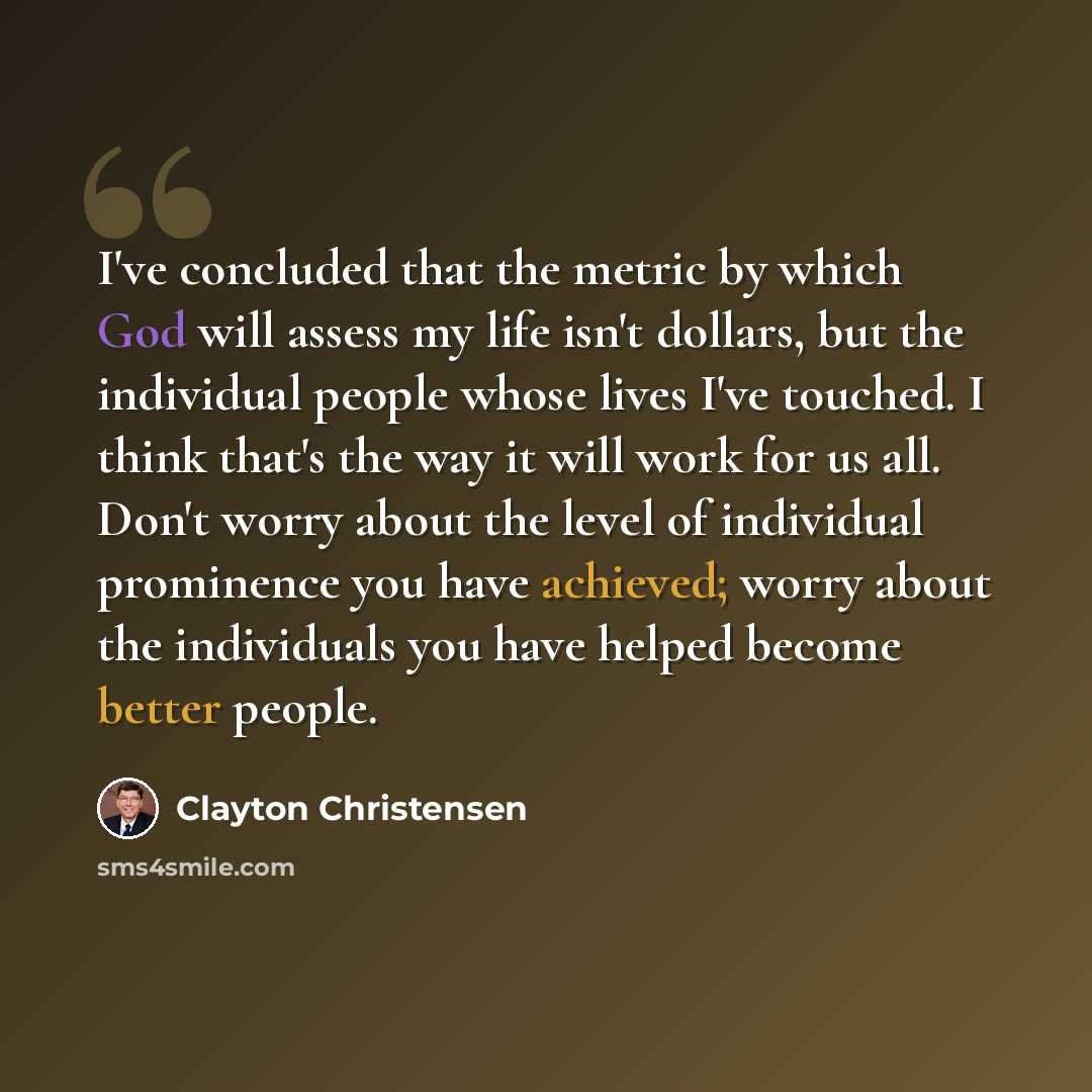 “I've concluded that the metric by which God will assess my life isn't dollars, but the individual people whose lives I've touched. I think that's the way it will work for us all. Don't worry about the level of individual prominence you have achieved; worry about the individuals you have helped…” quote by Clayton Christensen