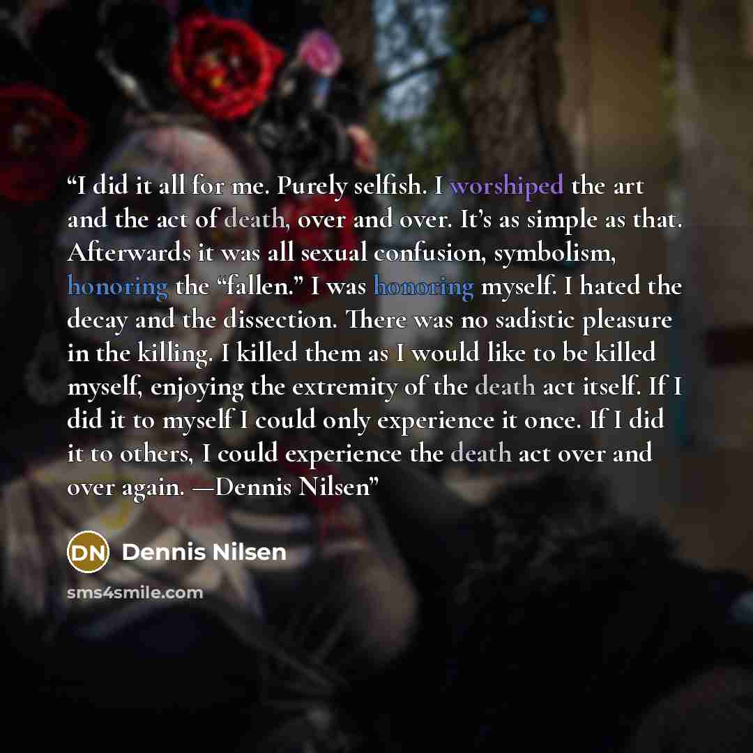 “I did it all for me. Purely selfish. I worshiped the art and the act of death, over and over. It’s as simple as that. Afterwards it was all sexual confusion, symbolism, honoring the “fallen.” I was honoring myself. I hated the decay and the dissection. There was no sadistic pleasure in the…” quote by Dennis Nilsen