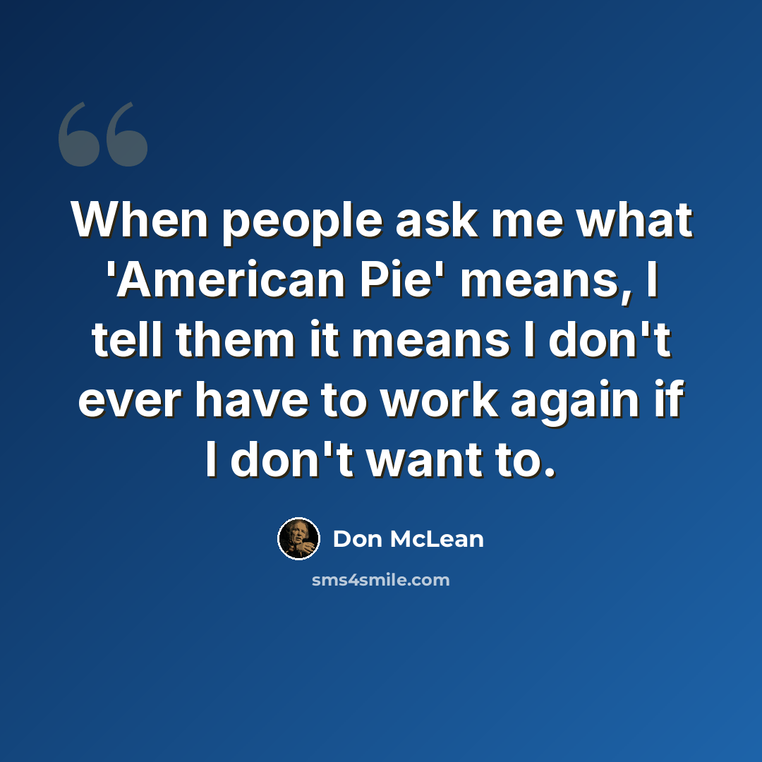 “When people ask me what 'American Pie' means, I tell them it means I don't ever have to work again if I don't want to.” quote by Don McLean
