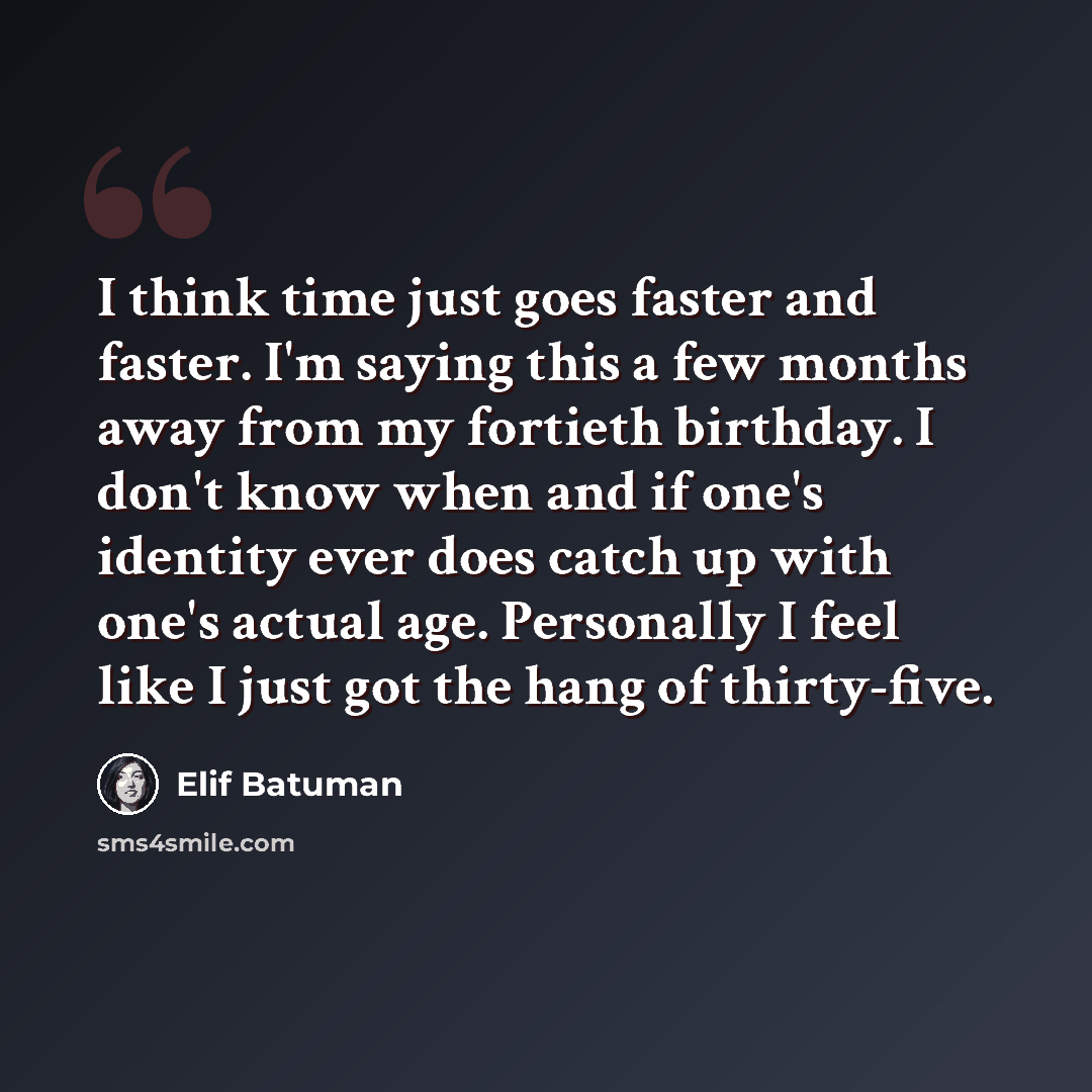 “I think time just goes faster and faster. I'm saying this a few months away from my fortieth birthday. I don't know when and if one's identity ever does catch up with one's actual age. Personally I feel like I just got the hang of thirty-five.” quote by Elif Batuman