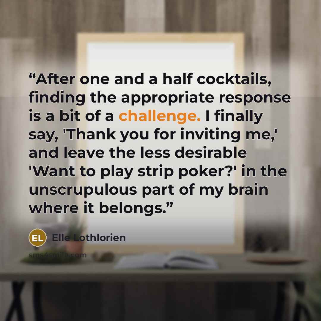 “After one and a half cocktails, finding the appropriate response is a bit of a challenge. I finally say, 'Thank you for inviting me,' and leave the less desirable 'Want to play strip poker?' in the unscrupulous part of my brain where it belongs.” quote by Elle Lothlorien