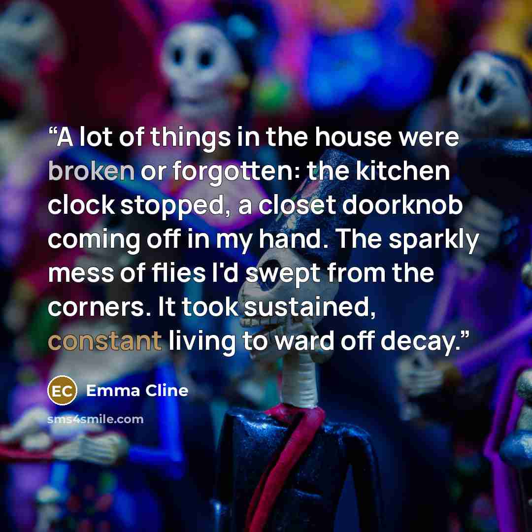 “A lot of things in the house were broken or forgotten: the kitchen clock stopped, a closet doorknob coming off in my hand. The sparkly mess of flies I'd swept from the corners. It took sustained, constant living to ward off decay.” quote by Emma Cline