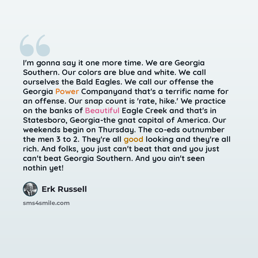 “I'm gonna say it one more time. We are Georgia Southern. Our colors are blue and white. We call ourselves the Bald Eagles. We call our offense the Georgia Power Companyand that's a terrific name for an offense. Our snap count is 'rate, hike.' We practice on the banks of Beautiful Eagle Creek and…” quote by Erk Russell