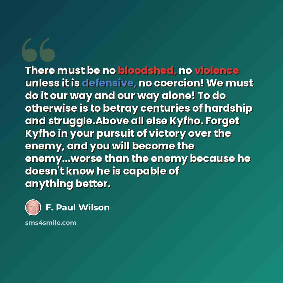 “There must be no bloodshed, no violence unless it is defensive, no coercion! We must do it our way and our way alone! To do otherwise is to betray centuries of hardship and struggle.Above all else Kyfho. Forget Kyfho in your pursuit of victory over the enemy, and you will become the enemy...worse…” quote by F. Paul Wilson