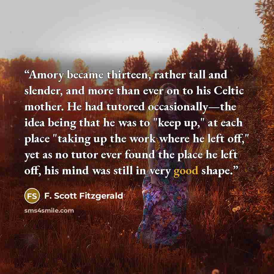 “Amory became thirteen, rather tall and slender, and more than ever on to his Celtic mother. He had tutored occasionally—the idea being that he was to "keep up," at each place "taking up the work where he left off," yet as no tutor ever found the place he left off, his mind was still in very good…” quote by F. Scott Fitzgerald